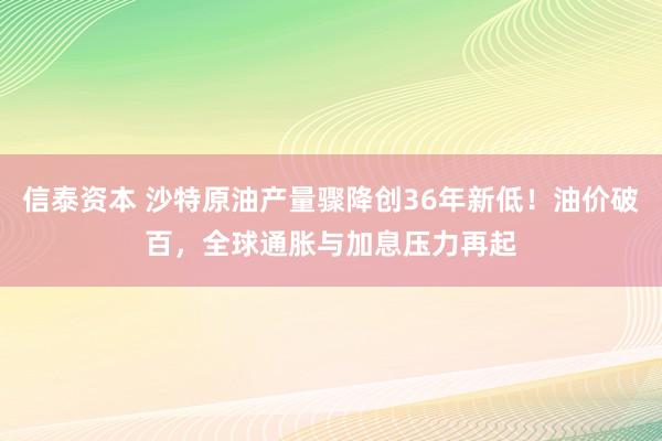 信泰资本 沙特原油产量骤降创36年新低！油价破百，全球通胀与加息压力再起