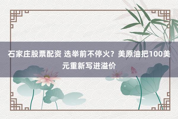 石家庄股票配资 选举前不停火？美原油把100美元重新写进溢价