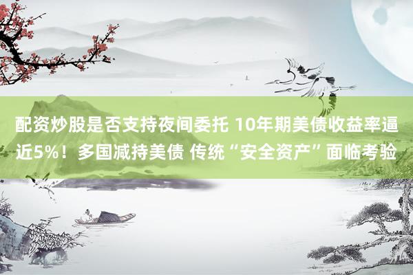配资炒股是否支持夜间委托 10年期美债收益率逼近5%！多国减持美债 传统“安全资产”面临考验