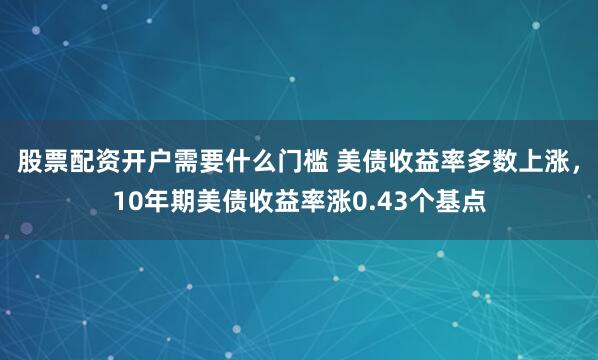 股票配资开户需要什么门槛 美债收益率多数上涨，10年期美债收益率涨0.43个基点