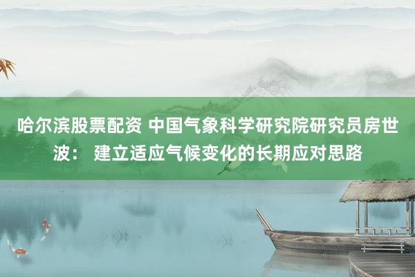 哈尔滨股票配资 中国气象科学研究院研究员房世波： 建立适应气候变化的长期应对思路