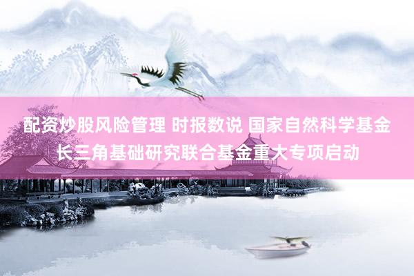 配资炒股风险管理 时报数说 国家自然科学基金长三角基础研究联合基金重大专项启动