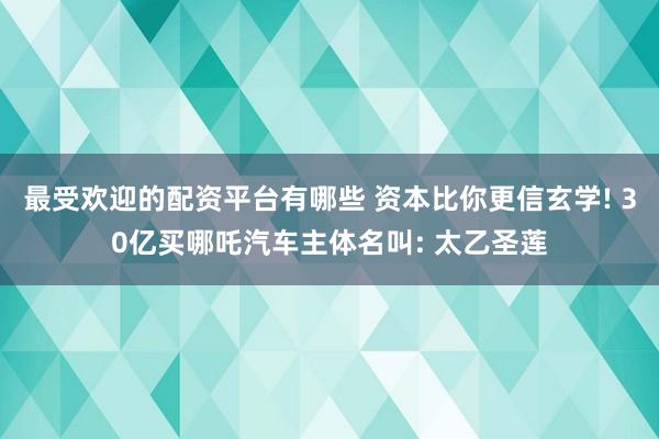 最受欢迎的配资平台有哪些 资本比你更信玄学! 30亿买哪吒汽车主体名叫: 太乙圣莲
