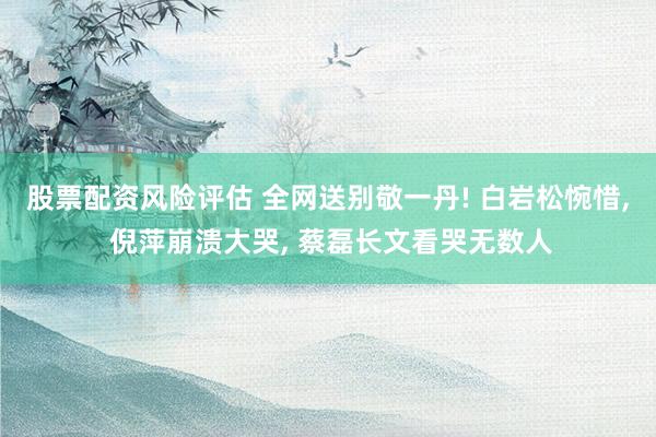 股票配资风险评估 全网送别敬一丹! 白岩松惋惜, 倪萍崩溃大哭, 蔡磊长文看哭无数人