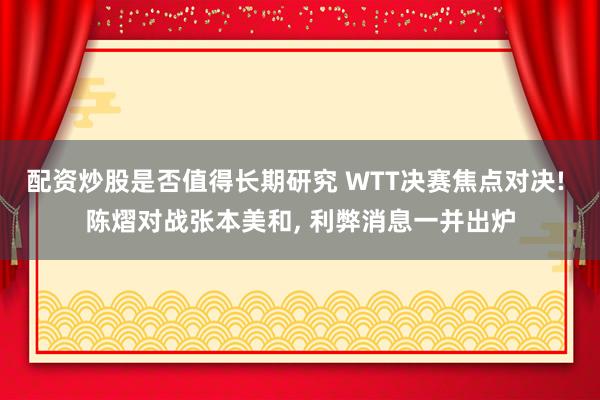 配资炒股是否值得长期研究 WTT决赛焦点对决! 陈熠对战张本美和, 利弊消息一并出炉