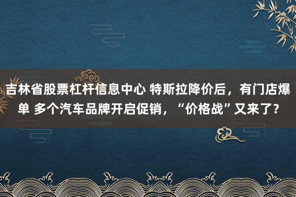 吉林省股票杠杆信息中心 特斯拉降价后，有门店爆单 多个汽车品牌开启促销，“价格战”又来了？