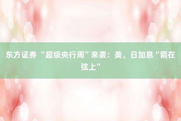 东方证券 “超级央行周”来袭：美、日加息“箭在弦上”