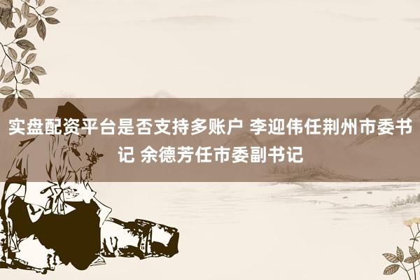 实盘配资平台是否支持多账户 李迎伟任荆州市委书记 余德芳任市委副书记