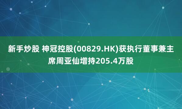新手炒股 神冠控股(00829.HK)获执行董事兼主席周亚仙增持205.4万股