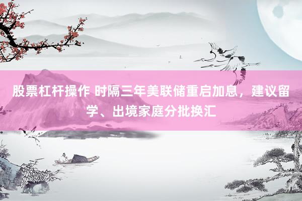股票杠杆操作 时隔三年美联储重启加息，建议留学、出境家庭分批换汇