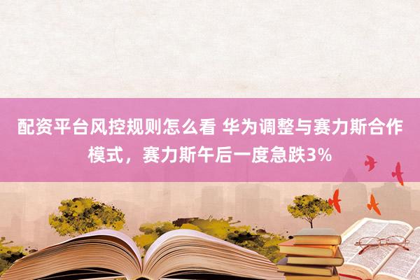 配资平台风控规则怎么看 华为调整与赛力斯合作模式，赛力斯午后一度急跌3%