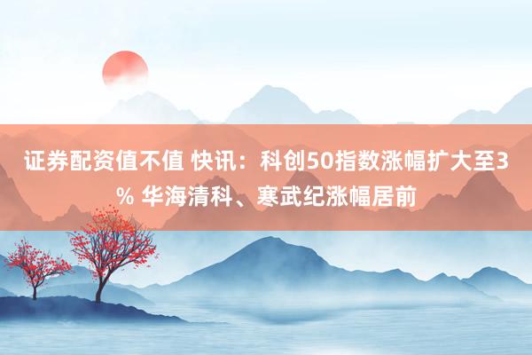 证券配资值不值 快讯：科创50指数涨幅扩大至3% 华海清科、寒武纪涨幅居前