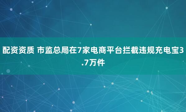 配资资质 市监总局在7家电商平台拦截违规充电宝3.7万件