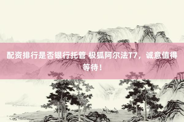 配资排行是否银行托管 极狐阿尔法T7，诚意值得等待！