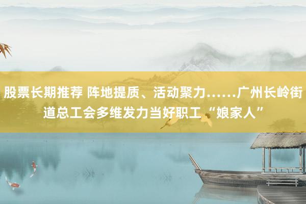 股票长期推荐 阵地提质、活动聚力……广州长岭街道总工会多维发力当好职工 “娘家人”