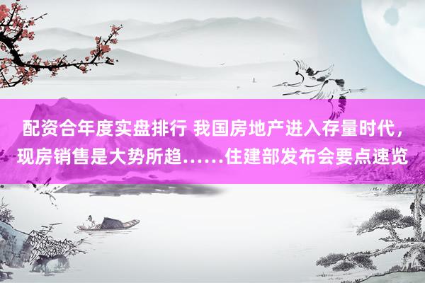 配资合年度实盘排行 我国房地产进入存量时代，现房销售是大势所趋……住建部发布会要点速览