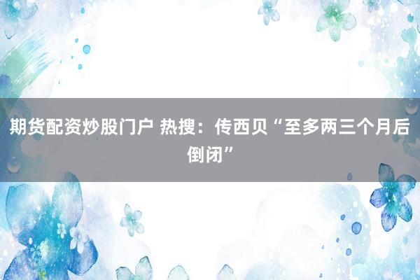 期货配资炒股门户 热搜：传西贝“至多两三个月后倒闭”