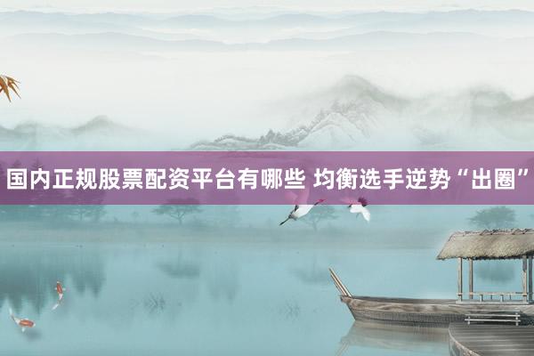 国内正规股票配资平台有哪些 均衡选手逆势“出圈”