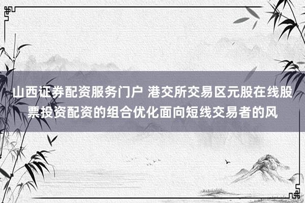 山西证券配资服务门户 港交所交易区元股在线股票投资配资的组合优化面向短线交易者的风