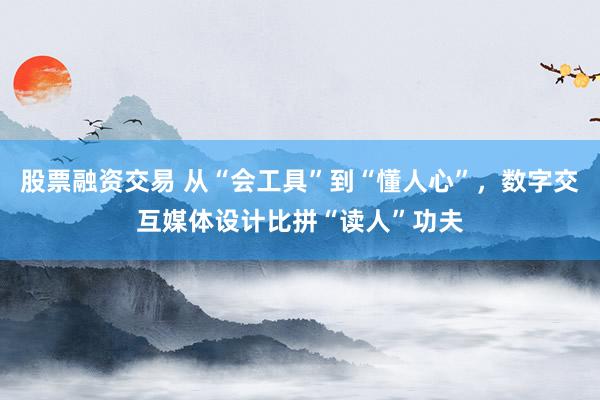 股票融资交易 从“会工具”到“懂人心”，数字交互媒体设计比拼“读人”功夫