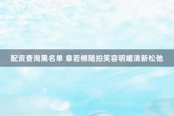 配资查询黑名单 章若楠随拍笑容明媚清新松弛