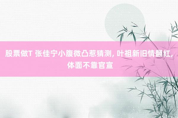 股票做T 张佳宁小腹微凸惹猜测, 叶祖新旧情翻红, 体面不靠官宣