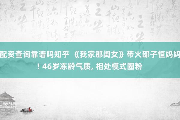 配资查询靠谱吗知乎 《我家那闺女》带火邵子恒妈妈! 46岁冻龄气质, 相处模式圈粉