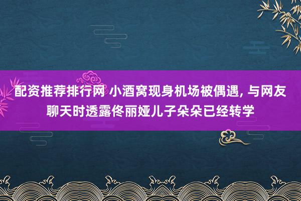 配资推荐排行网 小酒窝现身机场被偶遇, 与网友聊天时透露佟丽娅儿子朵朵已经转学