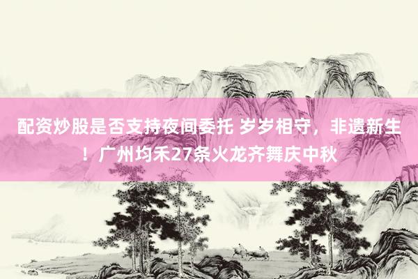 配资炒股是否支持夜间委托 岁岁相守，非遗新生！广州均禾27条火龙齐舞庆中秋