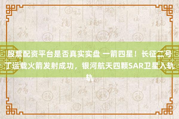 股票配资平台是否真实实盘 一箭四星！长征二号丁运载火箭发射成功，银河航天四颗SAR卫星入轨