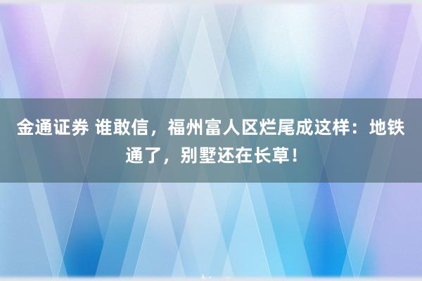 金通证券 谁敢信，福州富人区烂尾成这样：地铁通了，别墅还在长草！