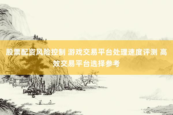 股票配资风险控制 游戏交易平台处理速度评测 高效交易平台选择参考