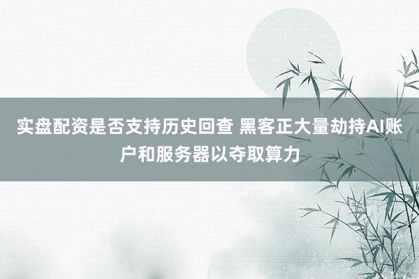 实盘配资是否支持历史回查 黑客正大量劫持AI账户和服务器以夺取算力