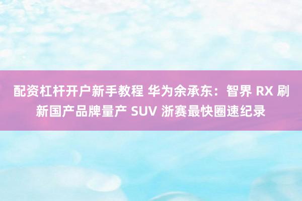 配资杠杆开户新手教程 华为余承东：智界 RX 刷新国产品牌量产 SUV 浙赛最快圈速纪录