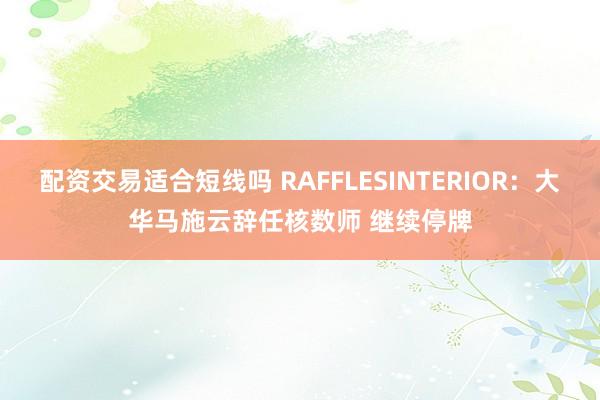 配资交易适合短线吗 RAFFLESINTERIOR：大华马施云辞任核数师 继续停牌