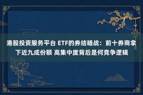 港股投资服务平台 ETF的券结暗战：前十券商拿下近九成份额 高集中度背后是何竞争逻辑