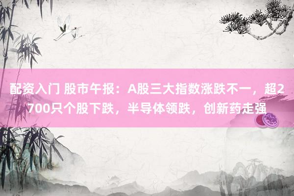 配资入门 股市午报：A股三大指数涨跌不一，超2700只个股下跌，半导体领跌，创新药走强