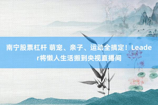 南宁股票杠杆 萌宠、亲子、运动全搞定！Leader将懒人生活搬到央视直播间