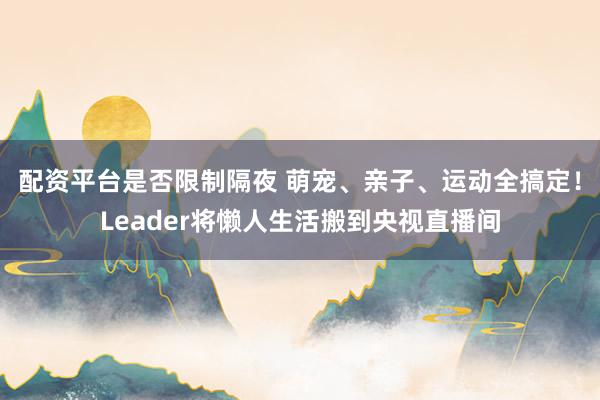 配资平台是否限制隔夜 萌宠、亲子、运动全搞定！Leader将懒人生活搬到央视直播间