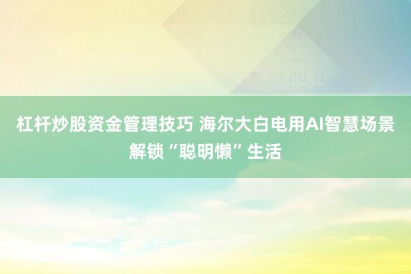 杠杆炒股资金管理技巧 海尔大白电用AI智慧场景解锁“聪明懒”生活