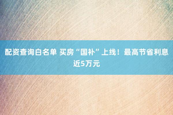 配资查询白名单 买房“国补”上线！最高节省利息近5万元