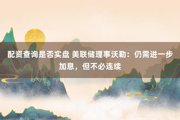 配资查询是否实盘 美联储理事沃勒：仍需进一步加息，但不必连续