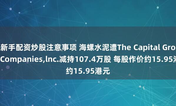 新手配资炒股注意事项 海螺水泥遭The Capital Group Companies,lnc.减持107.4万股 每股作价约15.95港元