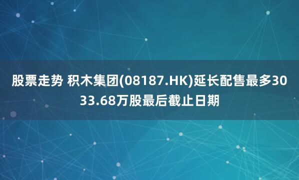 股票走势 积木集团(08187.HK)延长配售最多3033.68万股最后截止日期