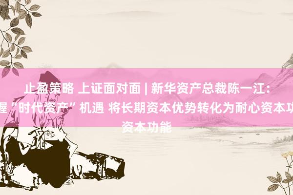 止盈策略 上证面对面 | 新华资产总裁陈一江：把握“时代资产”机遇 将长期资本优势转化为耐心资本功能