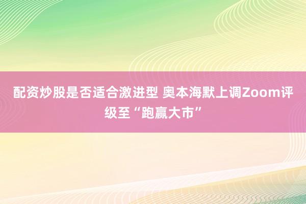 配资炒股是否适合激进型 奥本海默上调Zoom评级至“跑赢大市”