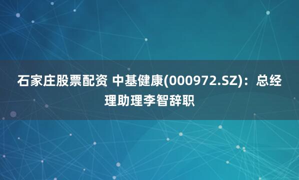 石家庄股票配资 中基健康(000972.SZ)：总经理助理李智辞职