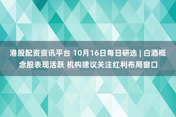 港股配资资讯平台 10月16日每日研选 | 白酒概念股表现活跃 机构建议关注红利布局窗口