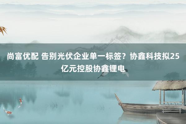 尚富优配 告别光伏企业单一标签？协鑫科技拟25亿元控股协鑫锂电