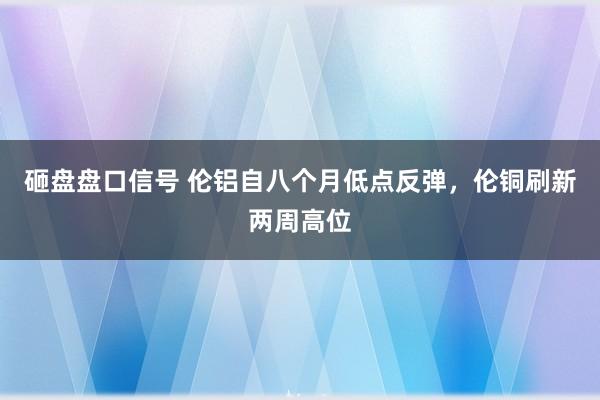 砸盘盘口信号 伦铝自八个月低点反弹，伦铜刷新两周高位